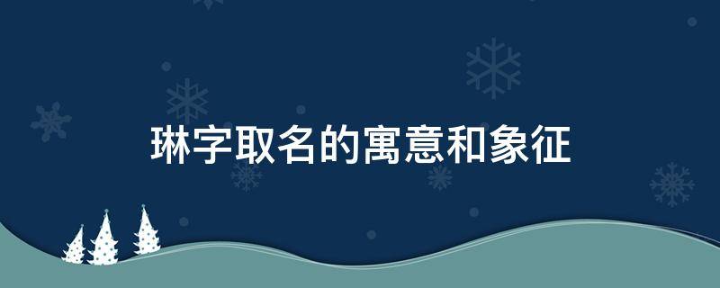 琳字取名的寓意和象征（琳字在人名中的寓意）