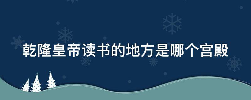 乾隆皇帝读书的地方是哪个宫殿（乾隆读书的地方属于什么宫）