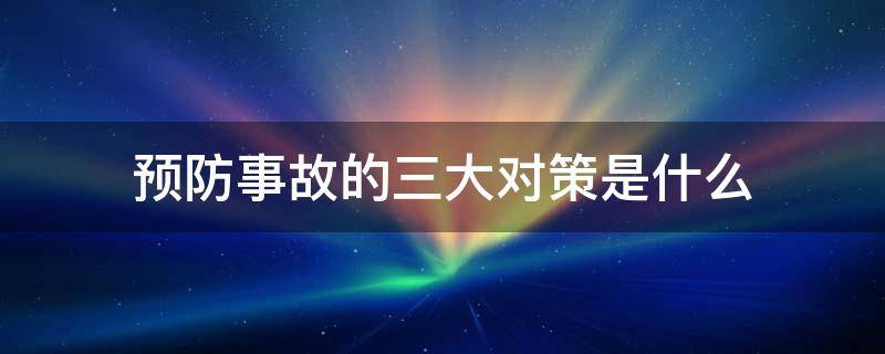 预防事故的三大对策是什么 预防事故的对策有哪两个