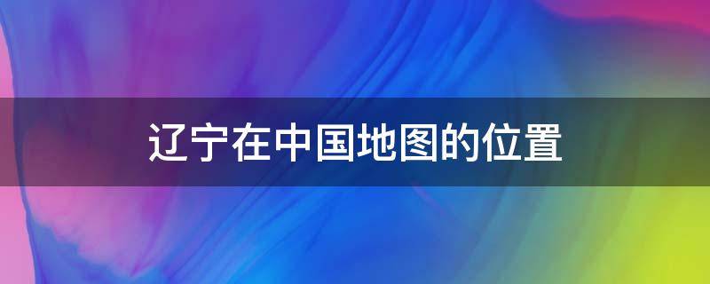 辽宁在中国地图的位置（辽宁所在的中国地图位置）