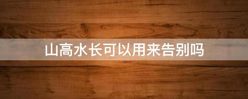 山高水长可以用来告别吗（山高水长 一定再见）