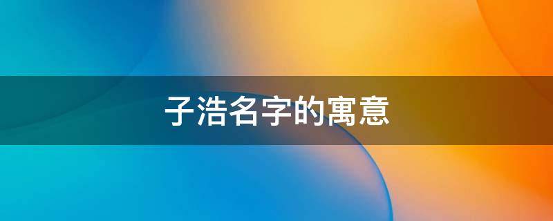 子浩名字的寓意（子浩名字的寓意是什么）