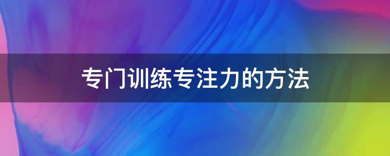 专门训练专注力的方法（训练孩子专注力的方法）