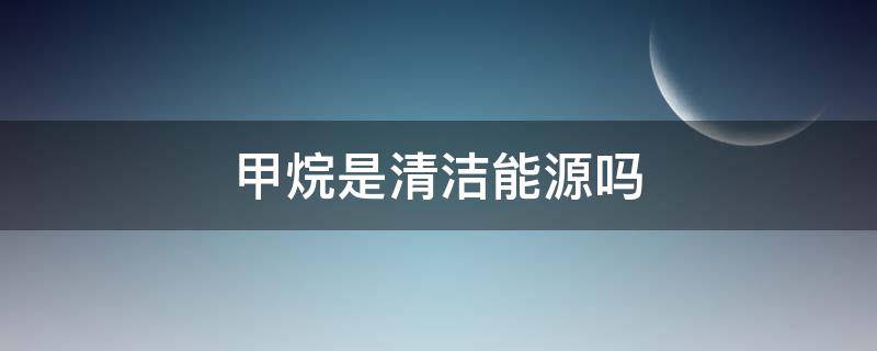 甲烷是清洁能源吗（甲烷是化石能源还是清洁能源）