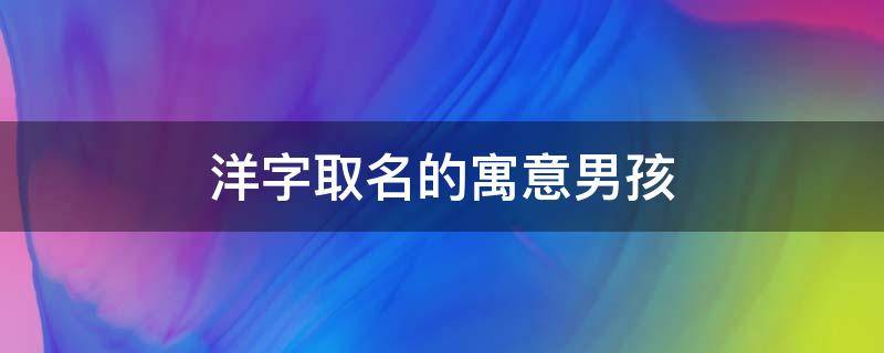 洋字取名的寓意男孩（洋字取名寓意是什么男孩）