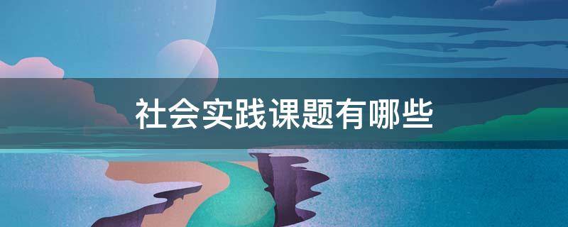 社会实践课题有哪些 社会实践课题有哪些高中