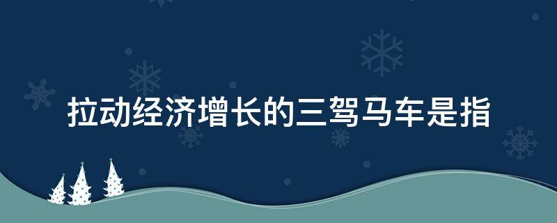 拉动经济增长的三驾马车是指 拉动经济增长的三驾马车是指哪三大需求