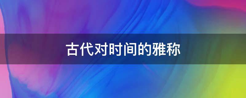 古代对时间的雅称 古代对时间的雅称以及拼音