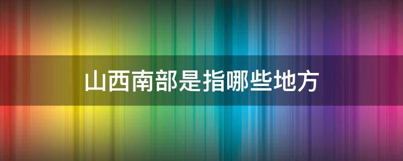 山西南部是指哪些地方 山西省南部包括哪些地方