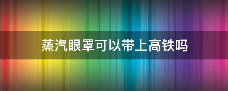 蒸汽眼罩能带上高铁吗 蒸汽眼罩能不能上高铁