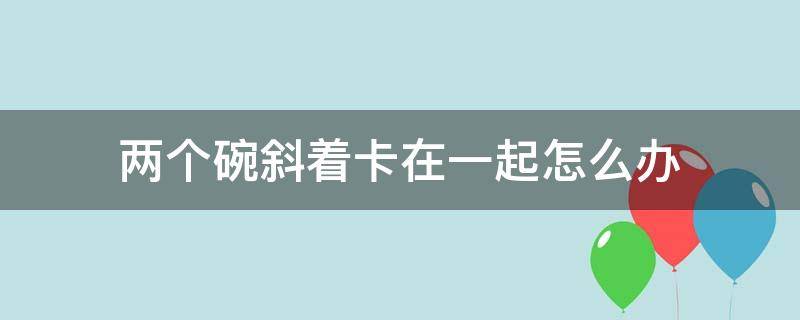 两个碗斜着卡在一起怎么办 两个碗放一起卡住了怎么办