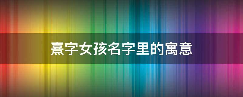 熹字女孩名字里的寓意（熹字取名的寓意女孩名字）