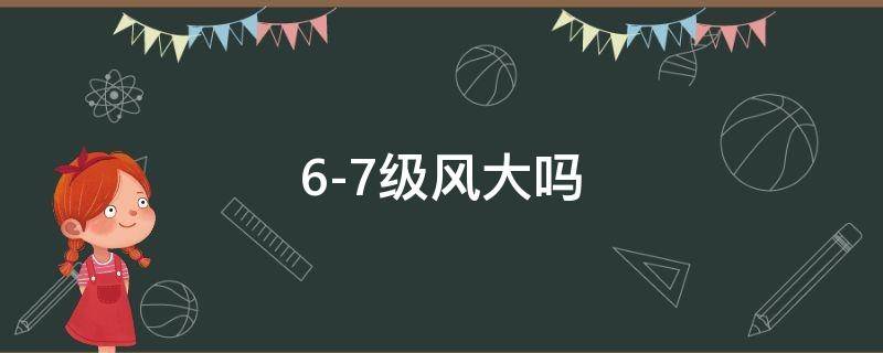 6-7级风大吗（6~7级大风会怎么样）