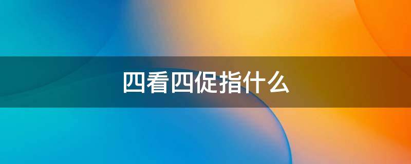 四看四促指什么 四看四促具体内容是哪些