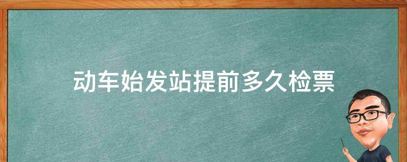 动车始发站提前多久检票（动车始发站提前多久检票上车）