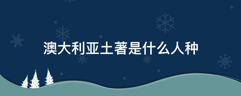 澳大利亚土著是什么人种（澳大利亚土著人是什么人种）