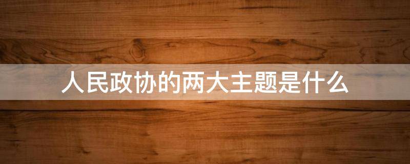 人民政协的两大主题是什么 人民政协的两个主题