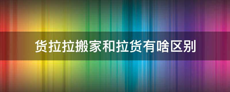 货拉拉搬家和拉货有啥区别 货拉拉搬家和拉货有什么区别