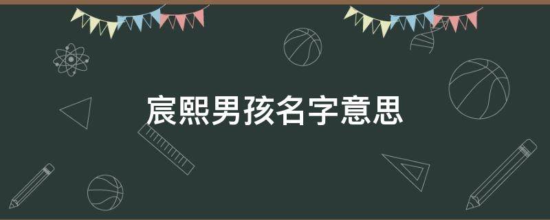 宸熙男孩名字意思 宸熙男孩名字意思带宸寓意好的男孩名字