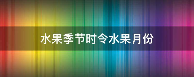 水果季节时令水果月份 水果季节时令水果月份成熟