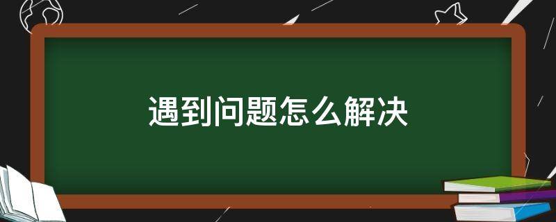 遇到问题怎么解决 工作遇到问题怎么解决