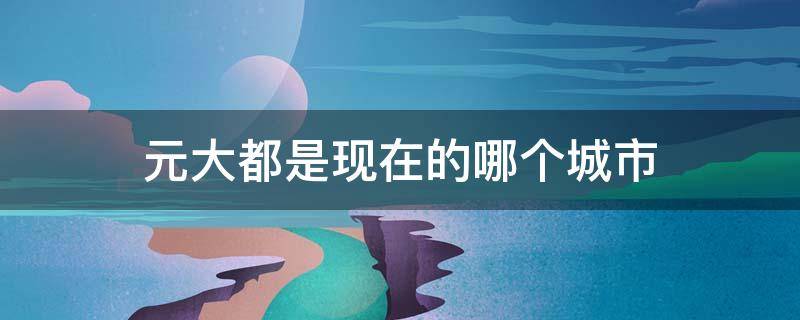 元大都是现在的哪个城市 元大都市位于现在的哪里