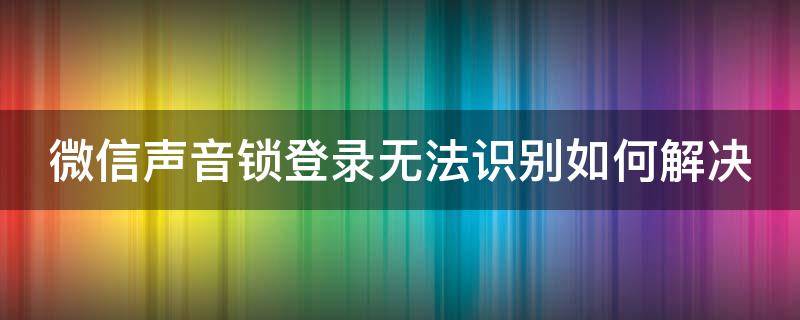 微信声音锁登录无法识别如何解决 微信声音锁登录无法识别如何解决呢