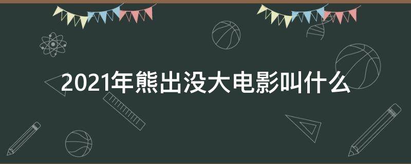 2021年熊出没大电影叫什么 2021年熊出没大电影是什么?