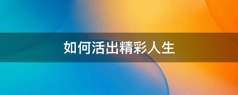 如何活出精彩人生 如何活出精彩人生作文500字