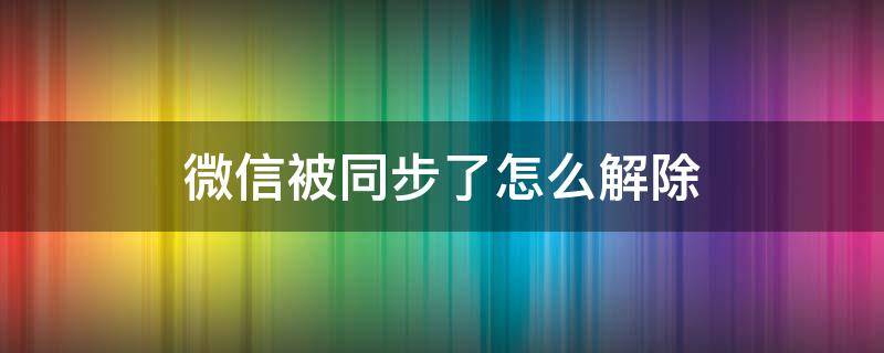 微信被同步了怎么解除（微信被同步了怎么解除安卓）