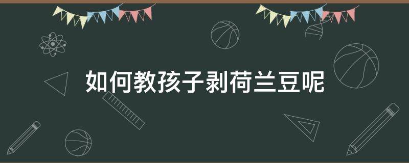 如何教孩子剥荷兰豆呢（剥荷兰豆要剥丝吗）