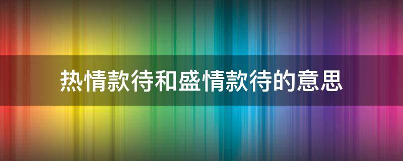 热情款待和盛情款待的意思 热情款待的意思是