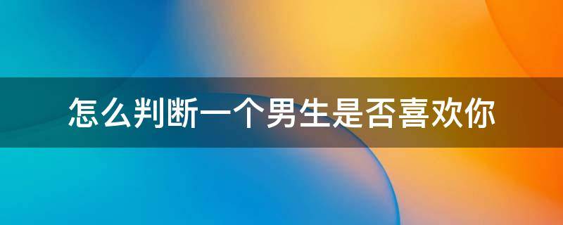 怎么判断一个男生是否喜欢你 怎么判断一个男生是否真的喜欢你