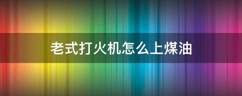 老式打火机怎么上煤油（煤油打火机怎么上煤油）