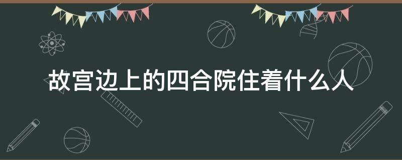 故宫边上的四合院住着什么人 在故宫旁边有一套四合院