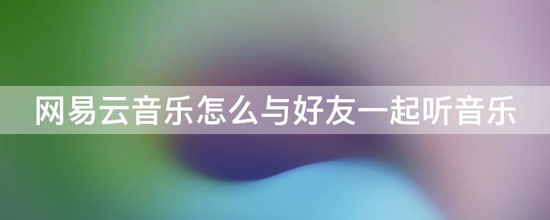 网易云音乐怎么与好友一起听音乐（网易云音乐怎么与好友一起听音乐呢）