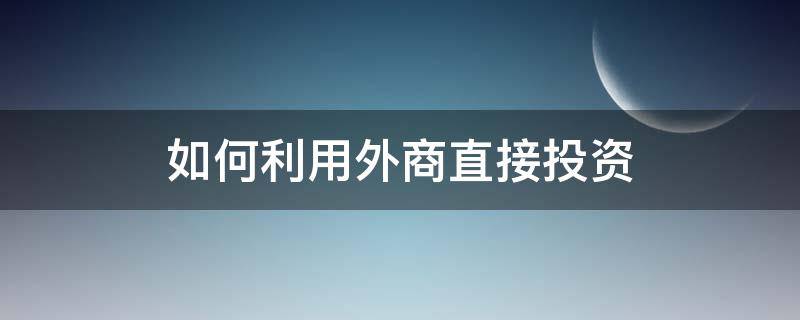 如何利用外商直接投资（如何引进外商投资）