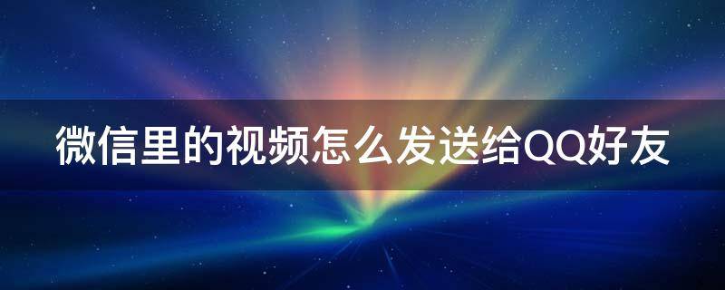 微信里的视频怎么发送给QQ好友（微信里的视频怎么发送给qq好友）