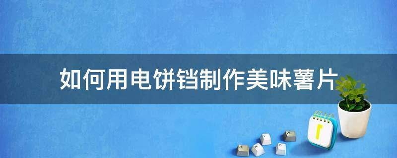 如何用电饼铛制作美味薯片（用电饼铛怎么做薯条或薯片）