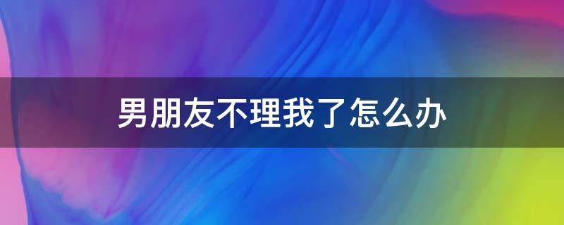 男朋友不理我了怎么办 如果男朋友不理我了怎么办