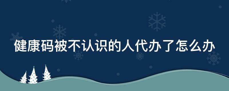 健康码被不认识的人代办了怎么办 健康码被不认识的人代办了怎么找回