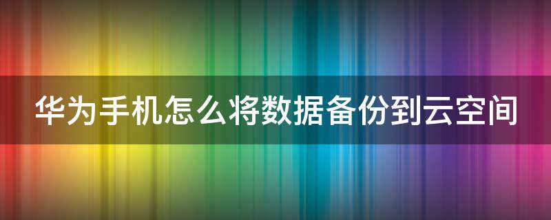 华为手机怎么将数据备份到云空间 华为手机怎么将数据备份到云空间里面