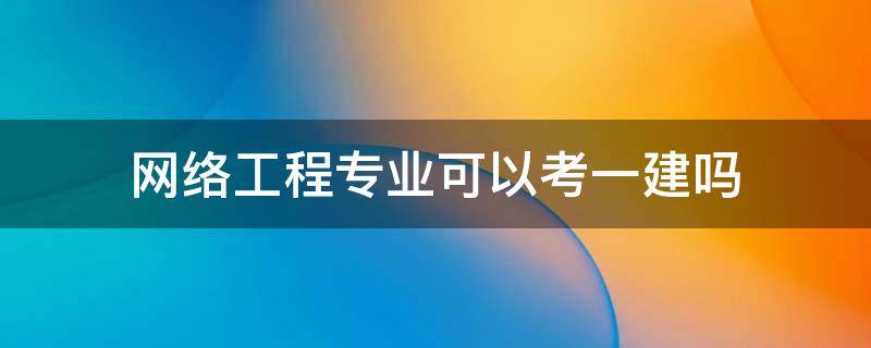 网络工程专业可以考一建吗（计算机网络技术专业可以考一建吗）