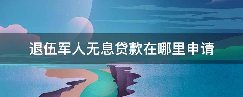 退伍军人无息贷款在哪里申请 退伍军人怎么申请无息贷款