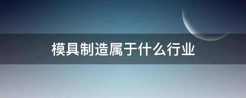 模具制造属于什么行业 模具制造算什么行业