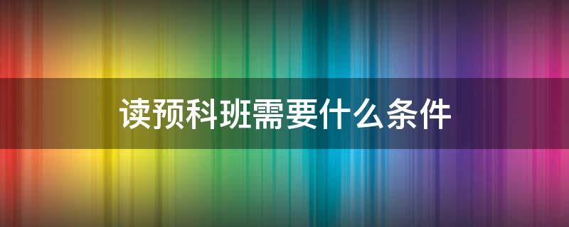 读预科班需要什么条件 读预科班有什么要求