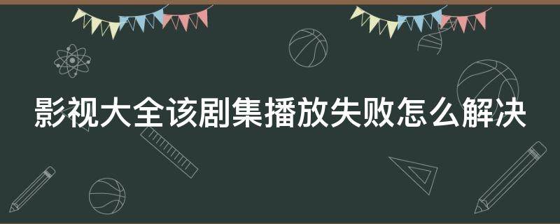 影视大全该剧集播放失败怎么解决（影视大全该剧集播放失败怎么办）