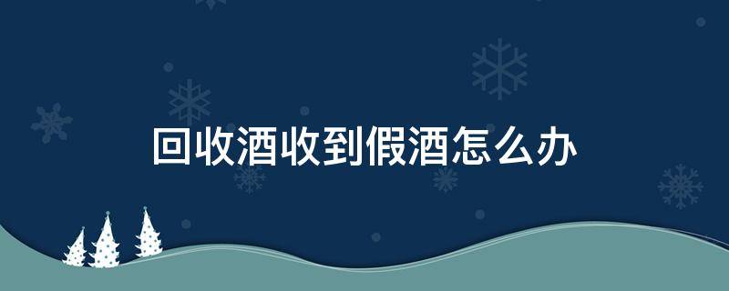 回收酒收到假酒怎么办 回收假酒再销售怎么处理