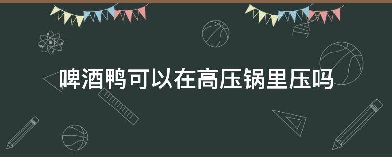 啤酒鸭可以在高压锅里压吗（啤酒鸭要用高压锅压吗）