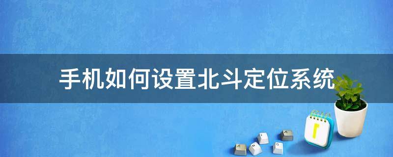 手机如何设置北斗定位系统 手机怎样使用北斗定位系统